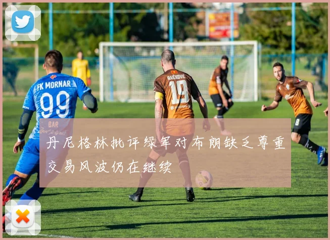 丹尼格林批评绿军对布朗缺乏尊重交易风波仍在继续