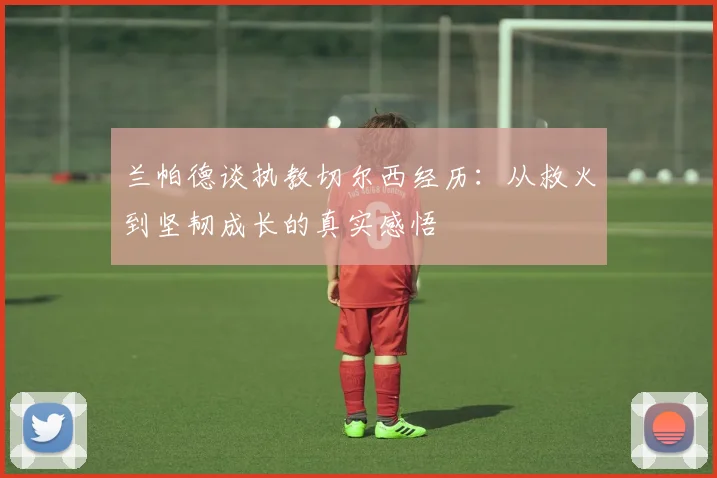 兰帕德谈执教切尔西经历：从救火到坚韧成长的真实感悟