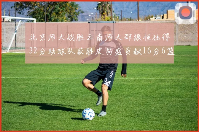 北京师大战胜云南师大邵振恒独得32分助球队获胜皮昌盛贡献16分6篮板5助攻