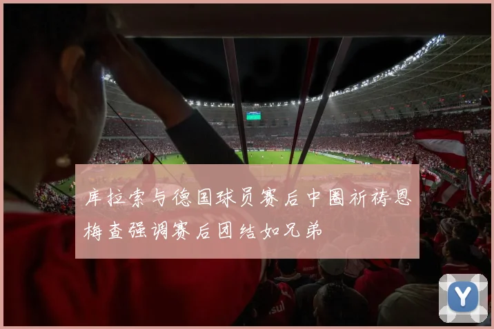 库拉索与德国球员赛后中圈祈祷恩梅查强调赛后团结如兄弟