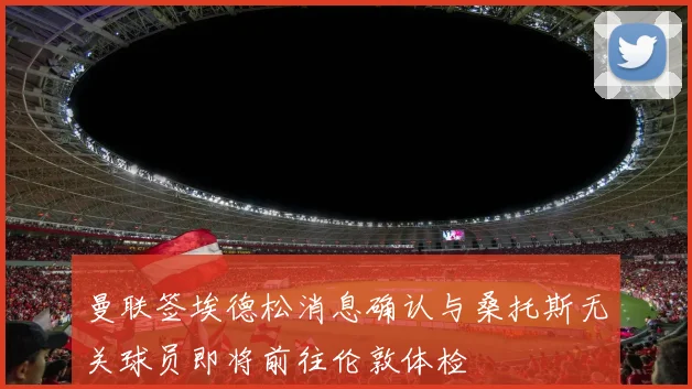曼联签埃德松消息确认与桑托斯无关球员即将前往伦敦体检