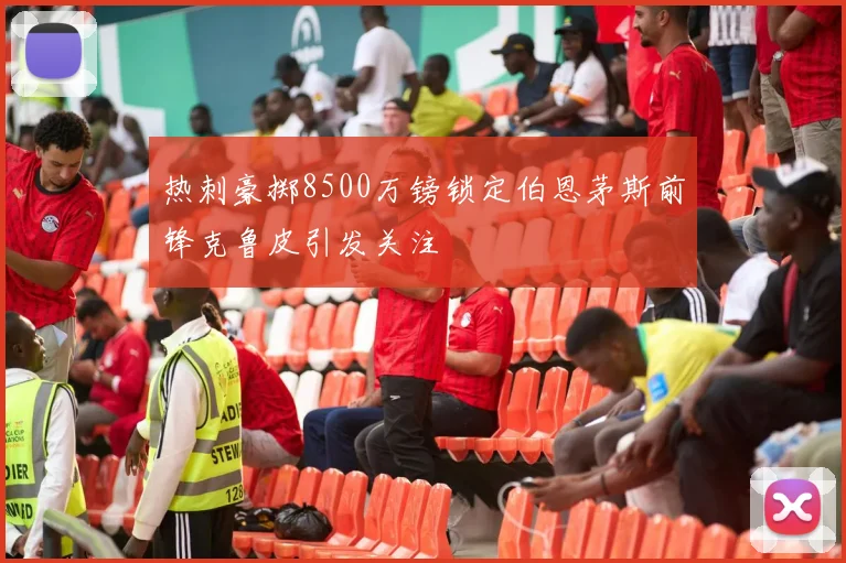 热刺豪掷8500万镑锁定伯恩茅斯前锋克鲁皮引发关注