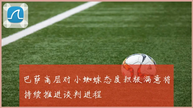 巴萨高层对小蜘蛛态度积极满意将持续推进谈判进程