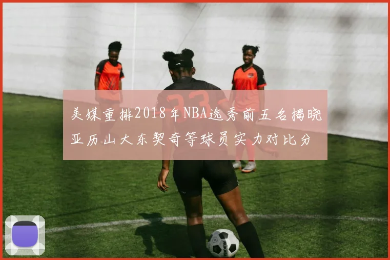 美媒重排2018年NBA选秀前五名揭晓亚历山大东契奇等球员实力对比分析