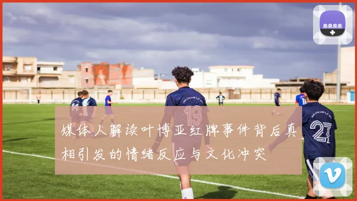 媒体人解读叶博亚红牌事件背后真相引发的情绪反应与文化冲突