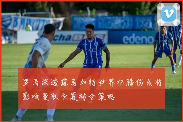 罗马诺透露乌加特世界杯膝伤或将影响曼联今夏转会策略